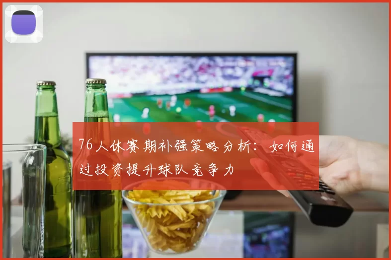76人休赛期补强策略分析：如何通过投资提升球队竞争力