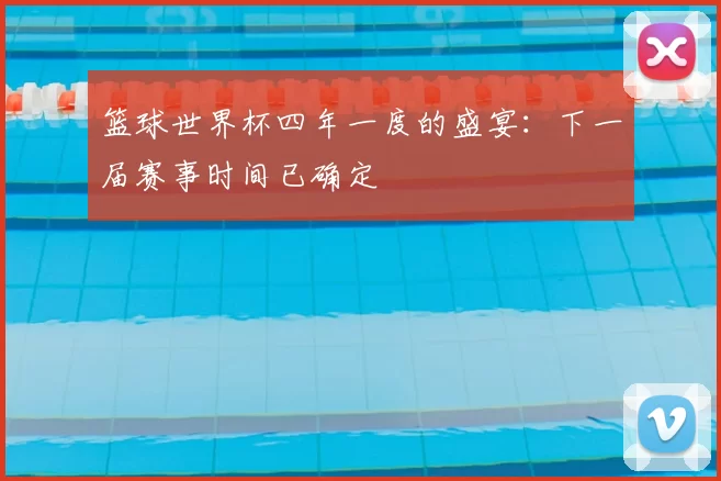 篮球世界杯四年一度的盛宴：下一届赛事时间已确定