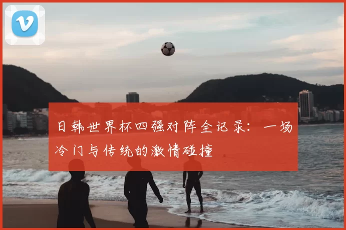 日韩世界杯四强对阵全记录：一场冷门与传统的激情碰撞