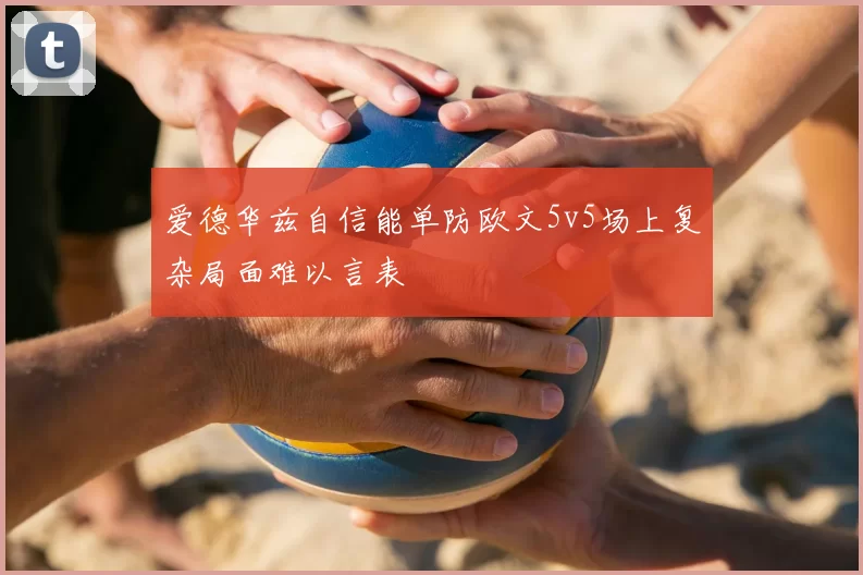 爱德华兹自信能单防欧文5v5场上复杂局面难以言表