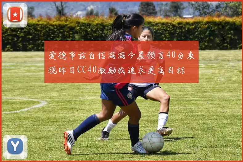 爱德华兹自信满满今晨预言40分表现昨日CC40激励我追求更高目标