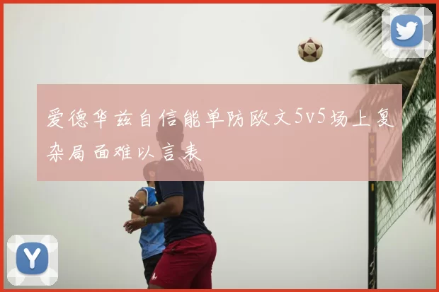爱德华兹自信能单防欧文5v5场上复杂局面难以言表