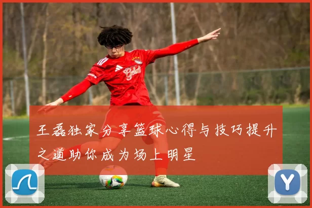 王磊独家分享篮球心得与技巧提升之道助你成为场上明星