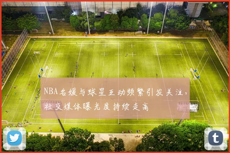 NBA名媛与球星互动频繁引发关注，社交媒体曝光度持续走高