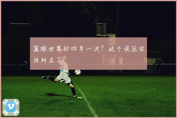 篮球世界杯四年一次？这个误区你该纠正了