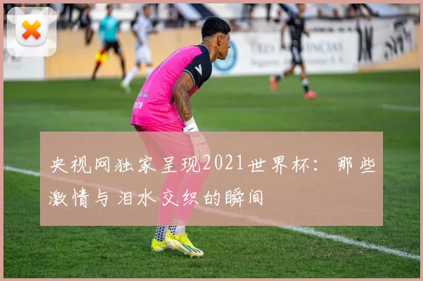 央视网独家呈现2021世界杯：那些激情与泪水交织的瞬间