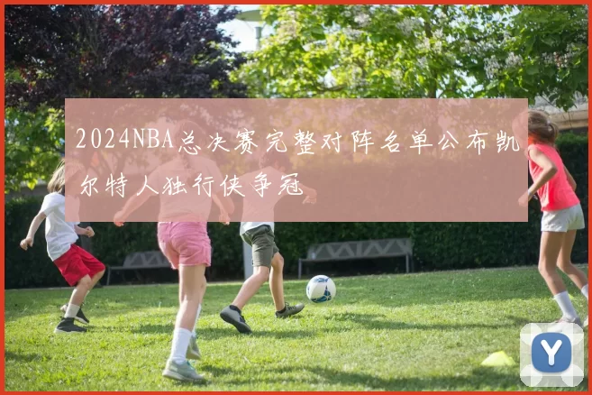 2024NBA总决赛完整对阵名单公布凯尔特人独行侠争冠