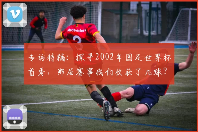 专访特稿：探寻2002年国足世界杯首秀，那届赛事我们收获了几球？