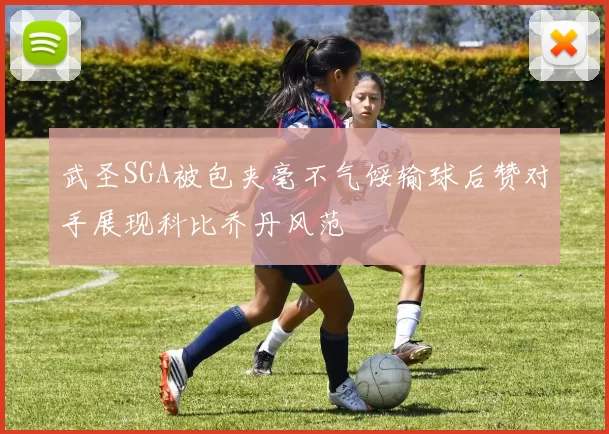 武圣SGA被包夹毫不气馁输球后赞对手展现科比乔丹风范