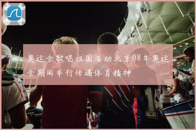 奥运会歌唱祖国活动北京08年奥运会期间举行传递体育精神