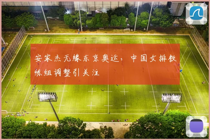 安家杰无缘东京奥运，中国女排教练组调整引关注