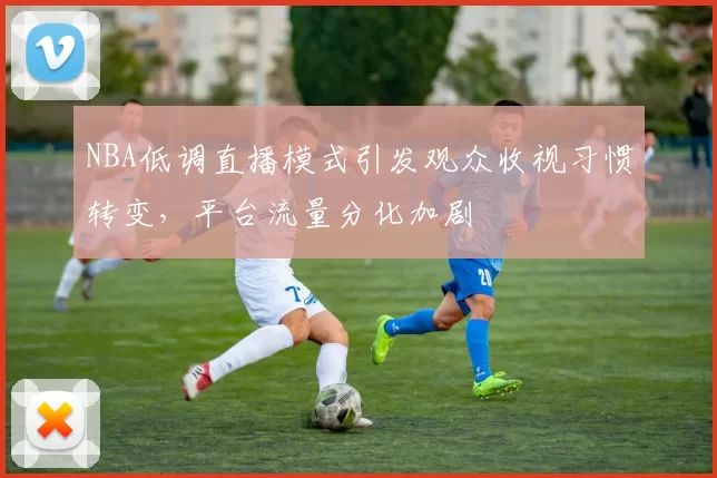 NBA低调直播模式引发观众收视习惯转变，平台流量分化加剧