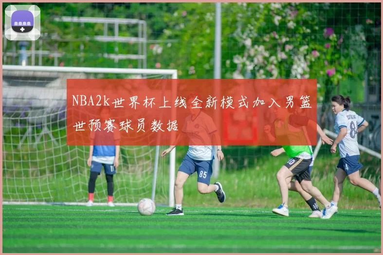 NBA2k世界杯上线全新模式加入男篮世预赛球员数据
