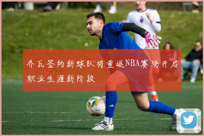 乔瓦签约新球队将重返NBA赛场开启职业生涯新阶段