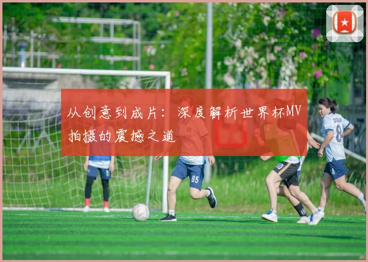 从创意到成片：深度解析世界杯MV拍摄的震撼之道