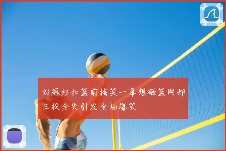 刘冠杉扣篮前搞笑一幕想砸篮网却三投全失引发全场爆笑