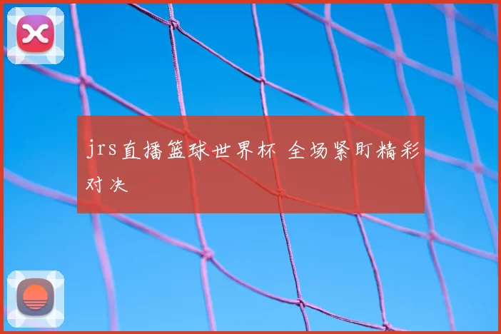 jrs直播篮球世界杯 全场紧盯精彩对决
