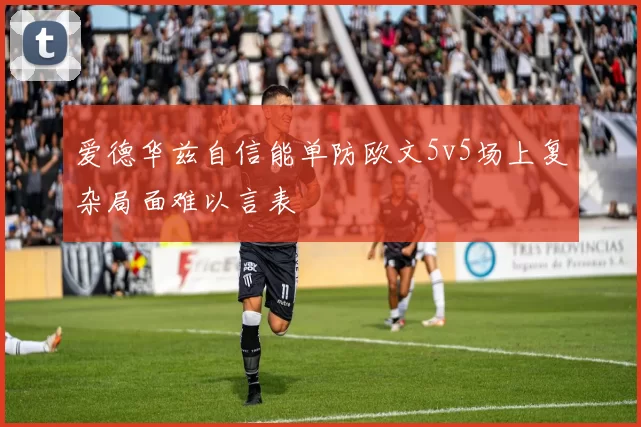 爱德华兹自信能单防欧文5v5场上复杂局面难以言表