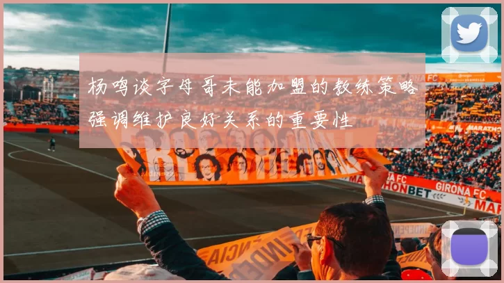 杨鸣谈字母哥未能加盟的教练策略强调维护良好关系的重要性