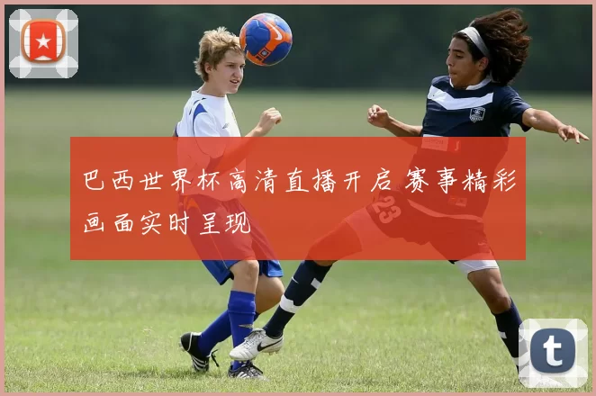 巴西世界杯高清直播开启 赛事精彩画面实时呈现