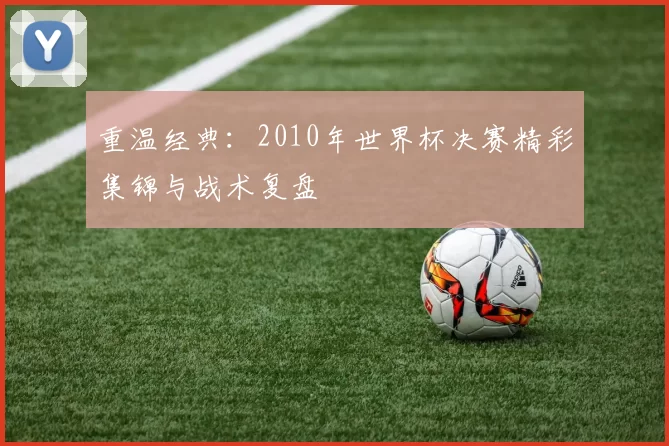 重温经典:2010年世界杯决赛精彩集锦与战术复盘