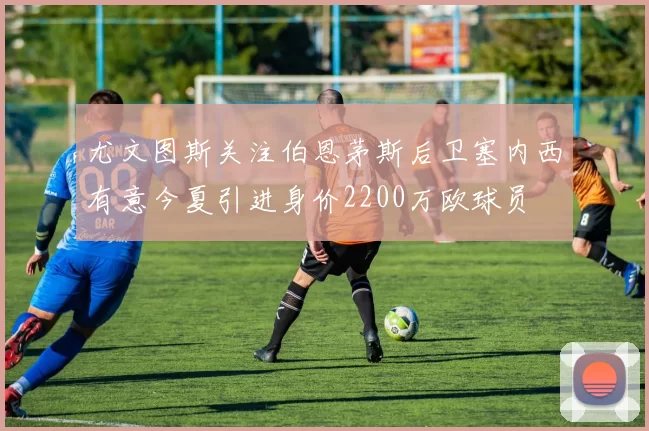 尤文图斯关注伯恩茅斯后卫塞内西有意今夏引进身价2200万欧球员