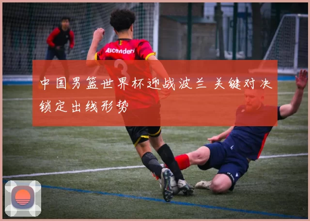 中国男篮世界杯迎战波兰 关键对决锁定出线形势