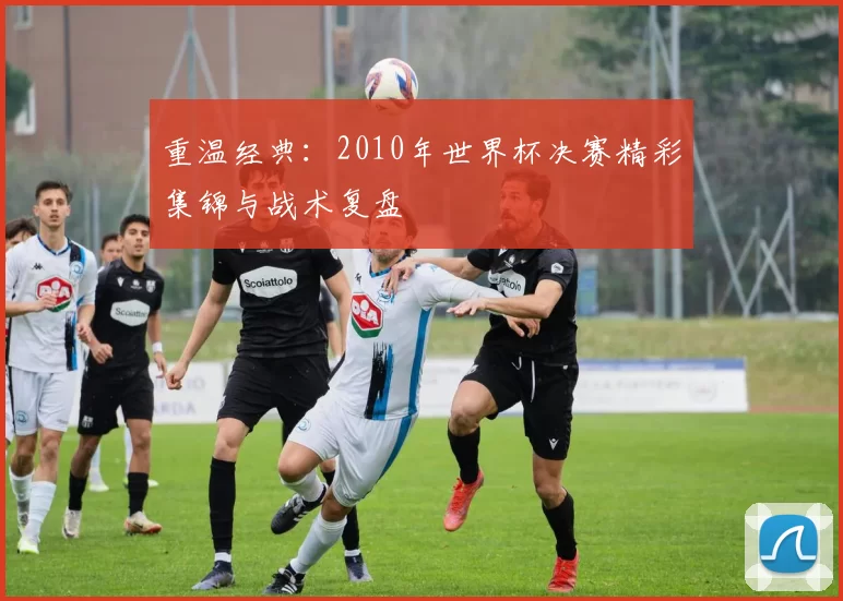 重温经典:2010年世界杯决赛精彩集锦与战术复盘