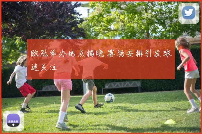 欧冠举办地点揭晓 赛场安排引发球迷关注