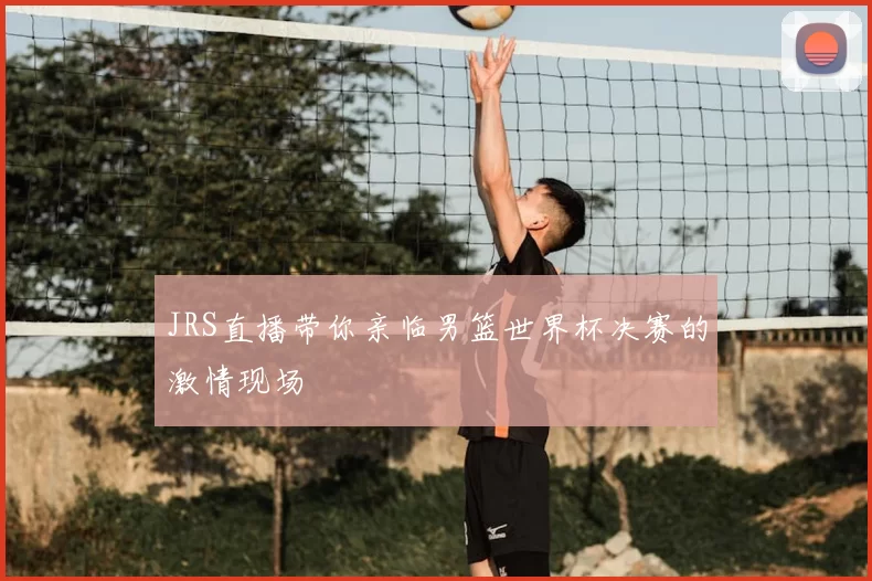 JRS直播带你亲临男篮世界杯决赛的激情现场