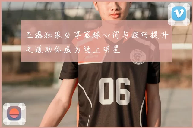 王磊独家分享篮球心得与技巧提升之道助你成为场上明星