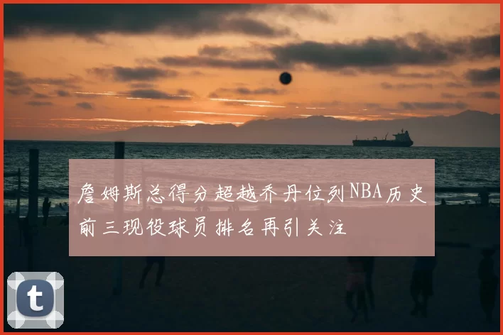 詹姆斯总得分超越乔丹位列NBA历史前三现役球员排名再引关注