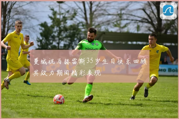 曼城祝马赫雷斯35岁生日快乐回顾其效力期间精彩表现