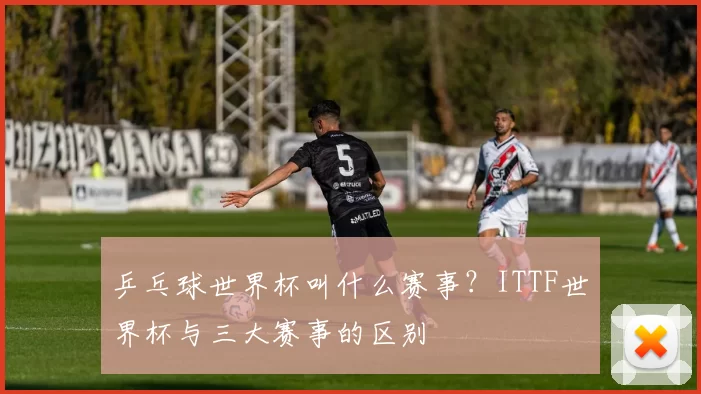 乒乓球世界杯叫什么赛事？ITTF世界杯与三大赛事的区别
