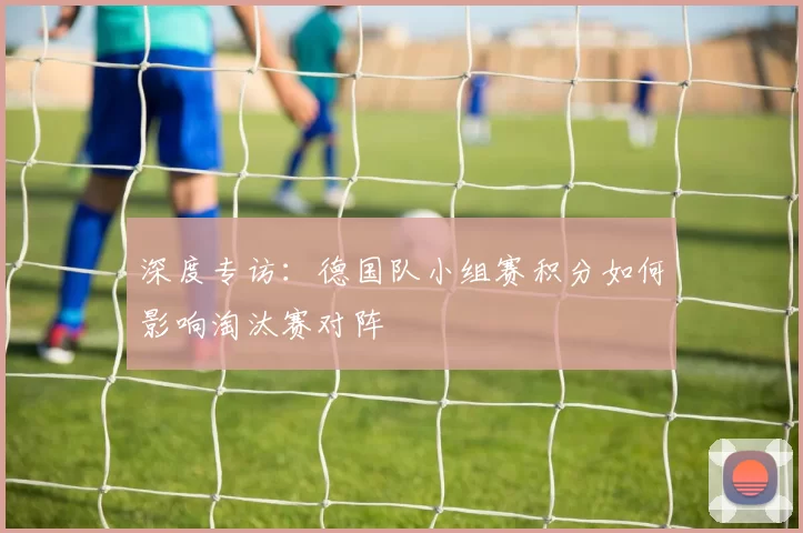 深度专访：德国队小组赛积分如何影响淘汰赛对阵
