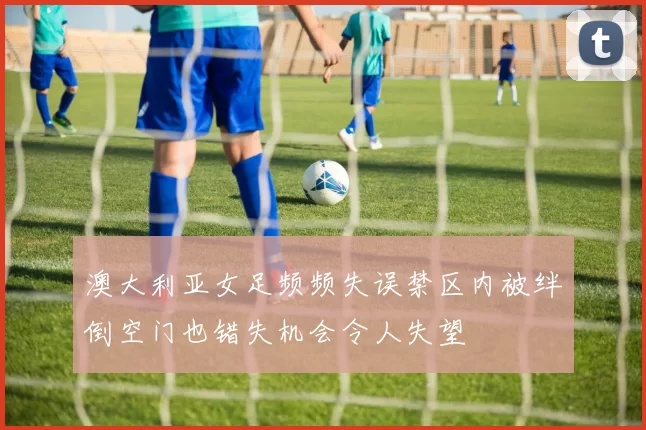澳大利亚女足频频失误禁区内被绊倒空门也错失机会令人失望