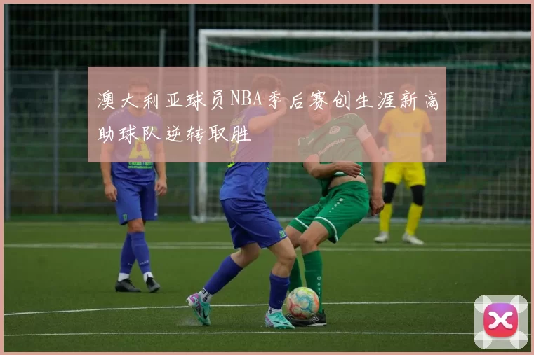 澳大利亚球员NBA季后赛创生涯新高助球队逆转取胜