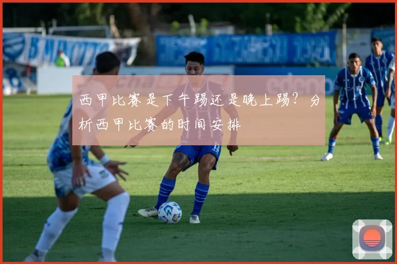 西甲比赛是下午踢还是晚上踢？分析西甲比赛的时间安排
