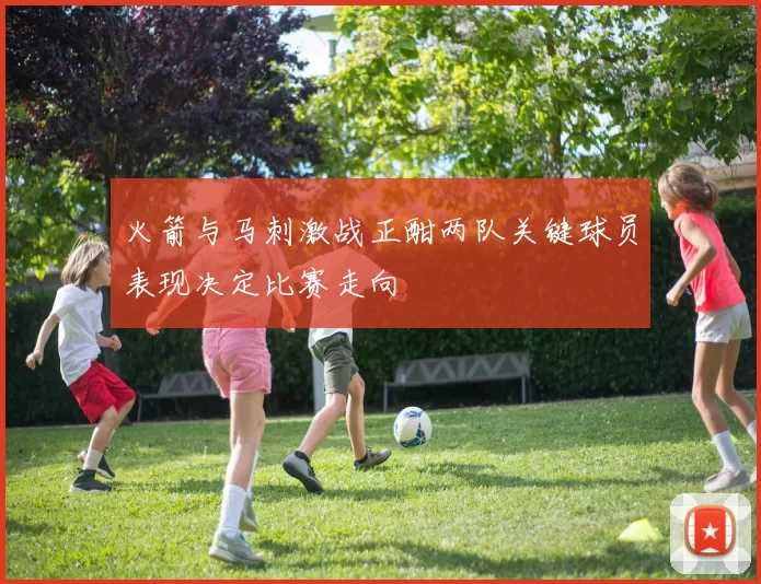 火箭与马刺激战正酣两队关键球员表现决定比赛走向