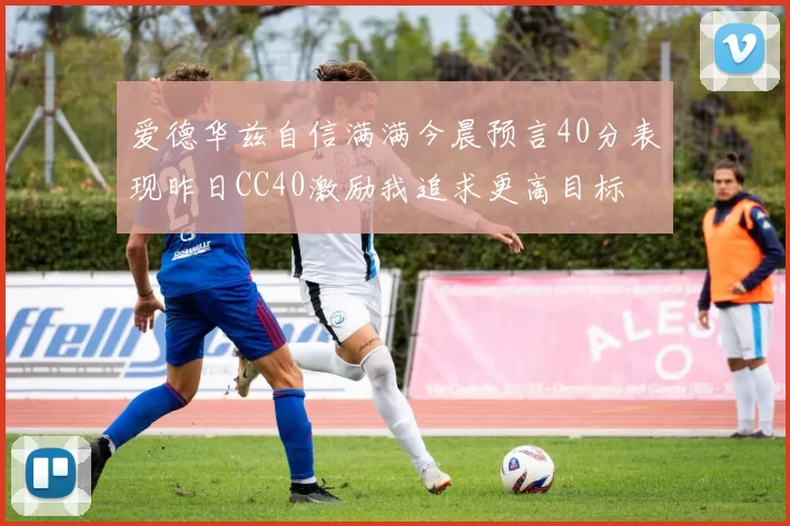 爱德华兹自信满满今晨预言40分表现昨日CC40激励我追求更高目标