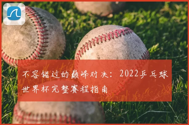 不容错过的巅峰对决:2022乒乓球世界杯完整赛程指南