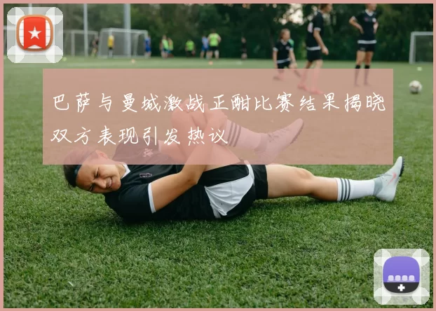 巴萨与曼城激战正酣比赛结果揭晓双方表现引发热议