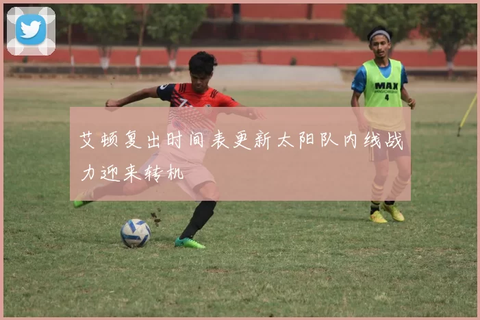 艾顿复出时间表更新太阳队内线战力迎来转机