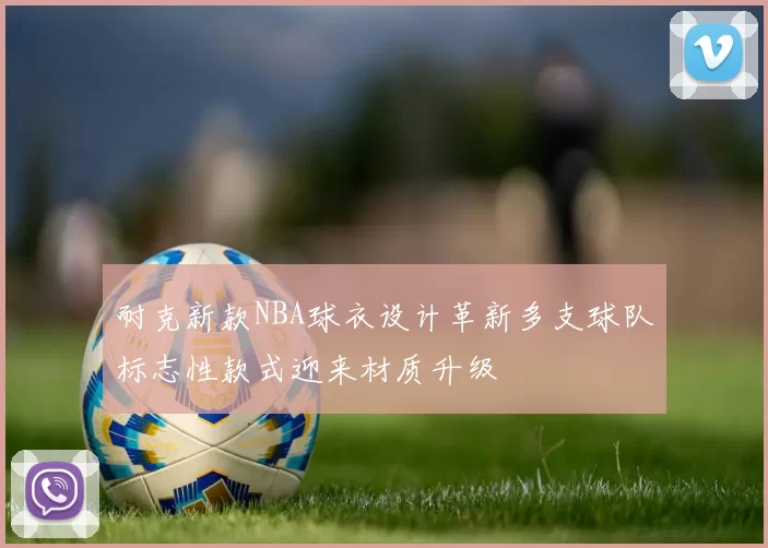耐克新款NBA球衣设计革新多支球队标志性款式迎来材质升级