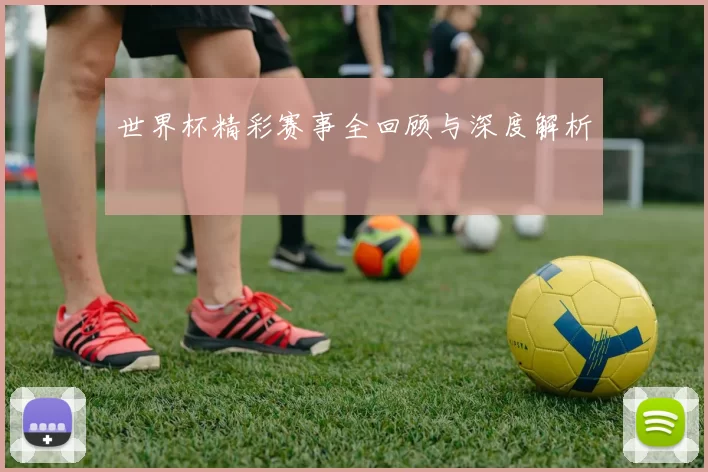 世界杯精彩赛事全回顾与深度解析