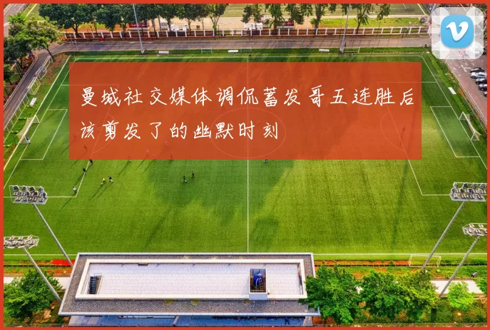 曼城社交媒体调侃蓄发哥五连胜后该剪发了的幽默时刻