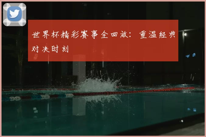 世界杯精彩赛事全回放：重温经典对决时刻