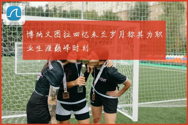 博纳文图拉回忆米兰岁月称其为职业生涯巅峰时刻