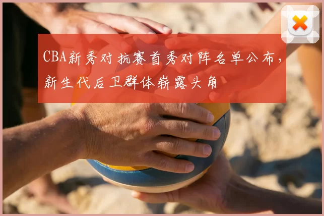 CBA新秀对抗赛首秀对阵名单公布，新生代后卫群体崭露头角