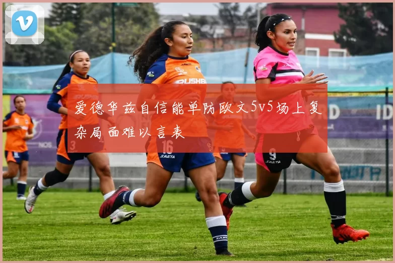 爱德华兹自信能单防欧文5v5场上复杂局面难以言表